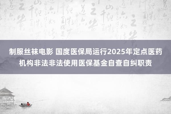 制服丝袜电影 国度医保局运行2025年定点医药机构非法非法使用医保基金自查自纠职责