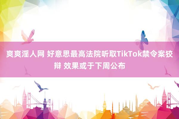 爽爽淫人网 好意思最高法院听取TikTok禁令案狡辩 效果或于下周公布