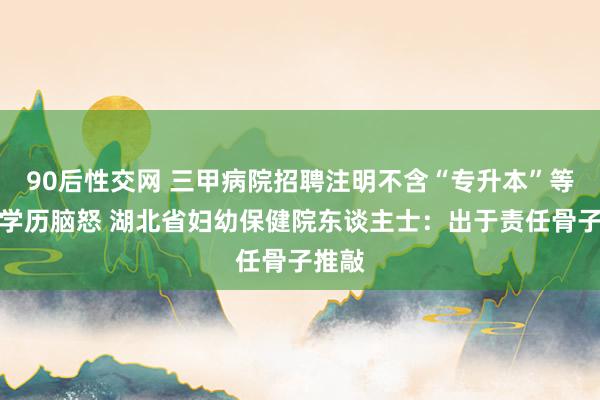 90后性交网 三甲病院招聘注明不含“专升本”等被指学历脑怒 湖北省妇幼保健院东谈主士：出于责任骨子推敲