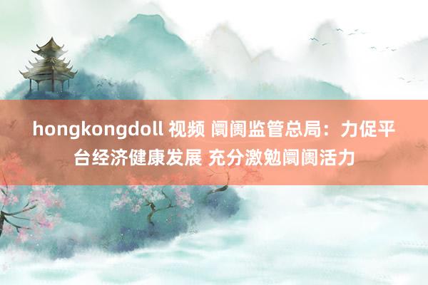 hongkongdoll 视频 阛阓监管总局：力促平台经济健康发展 充分激勉阛阓活力