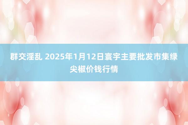 群交淫乱 2025年1月12日寰宇主要批发市集绿尖椒价钱行情