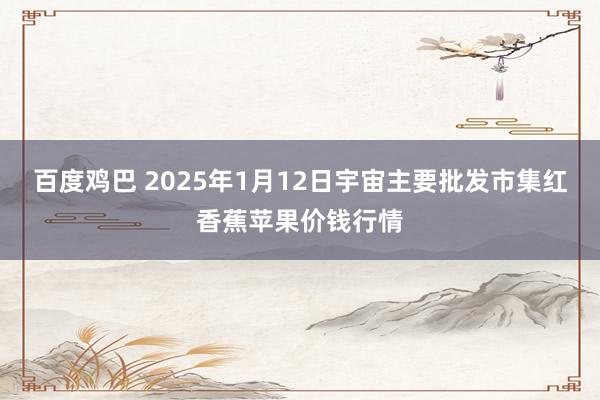 百度鸡巴 2025年1月12日宇宙主要批发市集红香蕉苹果价钱行情