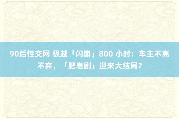 90后性交网 极越「闪崩」800 小时：车主不离不弃，「肥皂剧」迎来大结局？