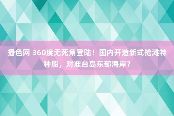 播色网 360度无死角登陆！国内开造新式抢滩特种船，对准台岛东部海岸？