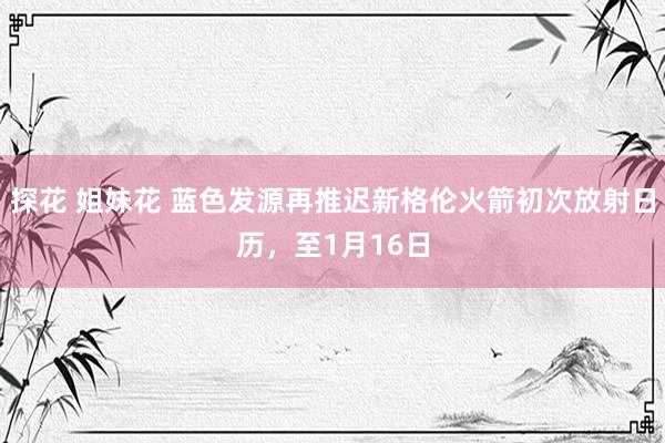 探花 姐妹花 蓝色发源再推迟新格伦火箭初次放射日历，至1月16日