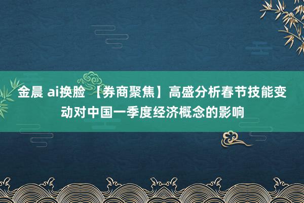 金晨 ai换脸 【券商聚焦】高盛分析春节技能变动对中国一季度经济概念的影响