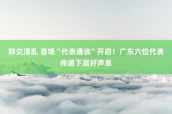 群交淫乱 首场“代表通谈”开启！广东六位代表传递下层好声息