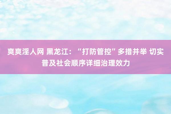 爽爽淫人网 黑龙江：“打防管控”多措并举 切实普及社会顺序详细治理效力