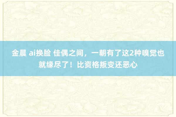 金晨 ai换脸 佳偶之间，一朝有了这2种嗅觉也就缘尽了！比资格叛变还恶心