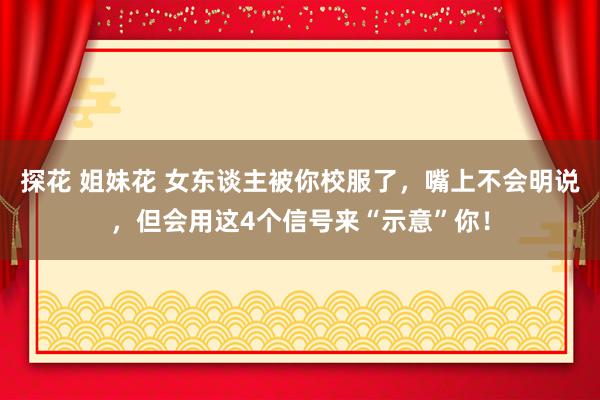 探花 姐妹花 女东谈主被你校服了，嘴上不会明说，但会用这4个信号来“示意”你！