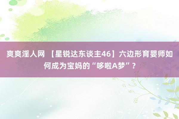 爽爽淫人网 【星锐达东谈主46】六边形育婴师如何成为宝妈的“哆啦A梦”？